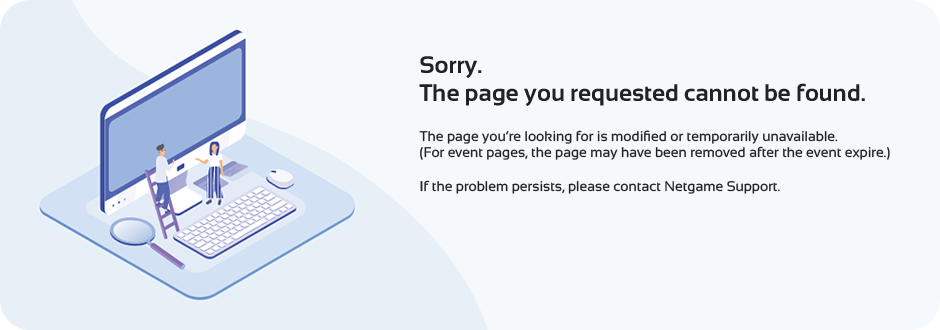 Sorry. The page you requested cannot be found. The page you’re looking for is modified or temporarily unavailable.(For event pages, the page may have been removed after the event expire.) If the problem persists, please contact Netgame Support.